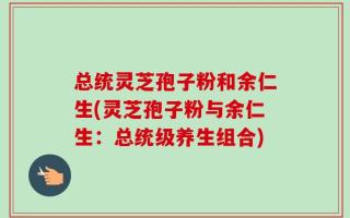 总统灵芝孢子粉和余仁生(灵芝孢子粉与余仁生：总统级养生组合)