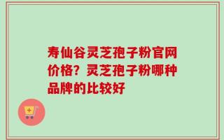 寿仙谷灵芝孢子粉官网价格？灵芝孢子粉哪种品牌的比较好