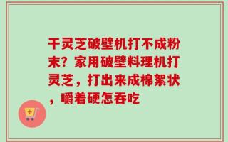 干灵芝破壁机打不成粉末？家用破壁料理机打灵芝，打出来成棉絮状，嚼着硬怎吞吃
