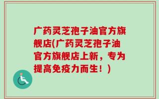 广药灵芝孢子油官方旗舰店(广药灵芝孢子油官方旗舰店上新，专为提高免疫力而生！)
