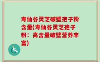 寿仙谷灵芝破壁孢子粉含量(寿仙谷灵芝孢子粉：高含量破壁营养丰富)