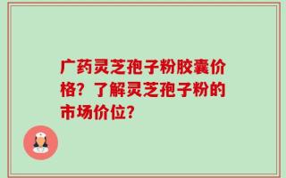广药灵芝孢子粉胶囊价格？了解灵芝孢子粉的市场价位？