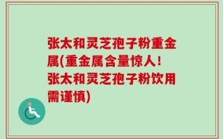 张太和灵芝孢子粉重金属(重金属含量惊人！张太和灵芝孢子粉饮用需谨慎)