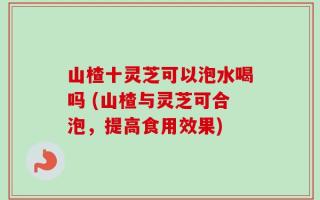 山楂十灵芝可以泡水喝吗 (山楂与灵芝可合泡，提高食用效果)