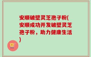 安顺破壁灵芝孢子粉(安顺成功开发破壁灵芝孢子粉，助力健康生活)