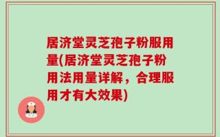 居济堂灵芝孢子粉服用量(居济堂灵芝孢子粉用法用量详解，合理服用才有大效果)