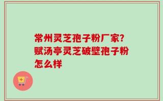 常州灵芝孢子粉厂家？赋汤亭灵芝破壁孢子粉怎么样