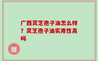广西灵芝孢子油怎么样？灵芝孢子油实用性高吗