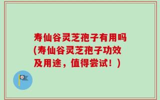 寿仙谷灵芝孢子有用吗(寿仙谷灵芝孢子功效及用途，值得尝试！)