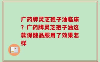 广药牌灵芝孢子油临床？广药牌灵芝孢子油这款保健品服用了效果怎样