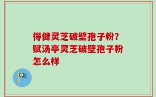 得健灵芝破壁孢子粉？赋汤亭灵芝破壁孢子粉怎么样