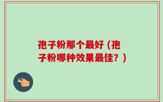 孢子粉那个最好 (孢子粉哪种效果最佳？)