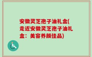 安徽灵芝孢子油礼盒(走近安徽灵芝孢子油礼盒：美容养颜佳品)