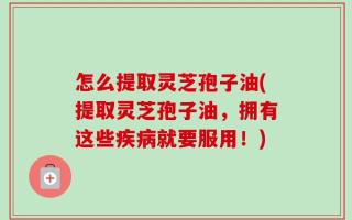 怎么提取灵芝孢子油(提取灵芝孢子油，拥有这些疾病就要服用！)