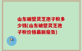 山东破壁灵芝孢子粉多少钱(山东破壁灵芝孢子粉价格最新报告)