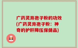 广药灵异孢子粉的功效(广药灵异孢子粉：神奇的护肝降压保健品)