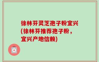 徐林芬灵芝孢子粉宜兴(徐林芬推荐孢子粉，宜兴产地信赖)