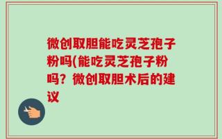 微创取胆能吃灵芝孢子粉吗(能吃灵芝孢子粉吗？微创取胆术后的建议