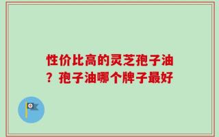 性价比高的灵芝孢子油？孢子油哪个牌子最好