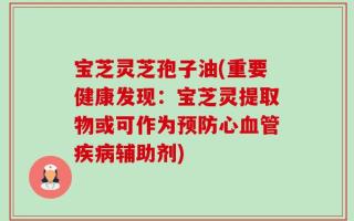 宝芝灵芝孢子油(重要健康发现：宝芝灵提取物或可作为预防心血管疾病辅助剂)