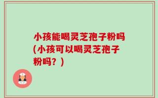 小孩能喝灵芝孢子粉吗(小孩可以喝灵芝孢子粉吗？)
