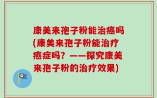 康美来孢子粉能治癌吗(康美来孢子粉能治疗癌症吗？——探究康美来孢子粉的治疗效果)
