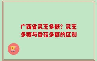 广西省灵芝多糖？灵芝多糖与香菇多糖的区别