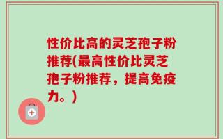 性价比高的灵芝孢子粉推荐(最高性价比灵芝孢子粉推荐，提高免疫力。)