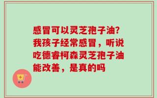 感冒可以灵芝孢子油？我孩子经常感冒，听说吃德睿柯森灵芝孢子油能改善，是真的吗