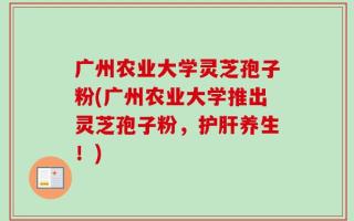 广州农业大学灵芝孢子粉(广州农业大学推出灵芝孢子粉，护肝养生！)