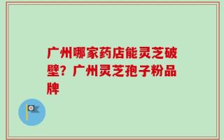 广州哪家药店能灵芝破壁？广州灵芝孢子粉品牌