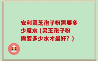 安利灵芝孢子粉需要多少度水 (灵芝孢子粉需要多少水才最好？)
