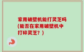 家用破壁机能打灵芝吗(能否在家用破壁机中打碎灵芝？)