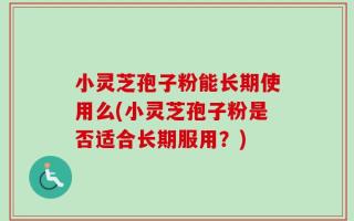 小灵芝孢子粉能长期使用么(小灵芝孢子粉是否适合长期服用？)