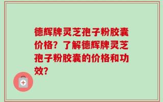 德辉牌灵芝孢子粉胶囊价格？了解德辉牌灵芝孢子粉胶囊的价格和功效？