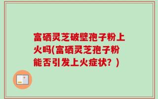 富硒灵芝破壁孢子粉上火吗(富硒灵芝孢子粉能否引发上火症状？)