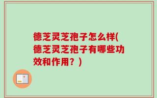 德芝灵芝孢子怎么样(德芝灵芝孢子有哪些功效和作用？)