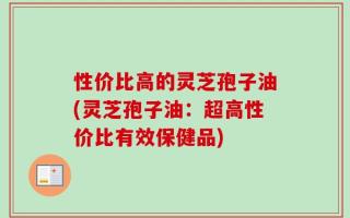 性价比高的灵芝孢子油(灵芝孢子油：超高性价比有效保健品)
