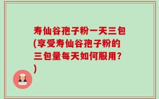 寿仙谷孢子粉一天三包(享受寿仙谷孢子粉的三包量每天如何服用？)