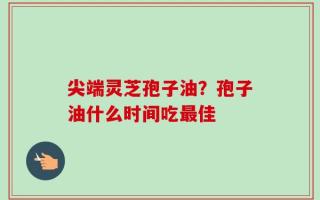尖端灵芝孢子油？孢子油什么时间吃最佳