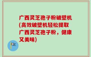 广西灵芝孢子粉破壁机(高效破壁机轻松提取广西灵芝孢子粉，健康又美味)