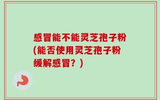 感冒能不能灵芝孢子粉(能否使用灵芝孢子粉缓解感冒？)