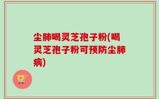尘肺喝灵芝孢子粉(喝灵芝孢子粉可预防尘肺病)