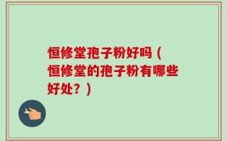 恒修堂孢子粉好吗 (恒修堂的孢子粉有哪些好处？)
