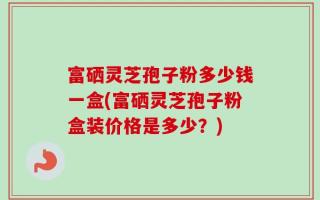 富硒灵芝孢子粉多少钱一盒(富硒灵芝孢子粉盒装价格是多少？)