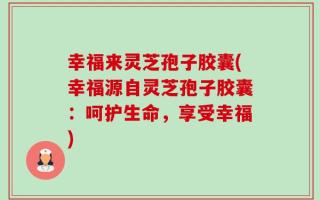 幸福来灵芝孢子胶囊(幸福源自灵芝孢子胶囊：呵护生命，享受幸福)