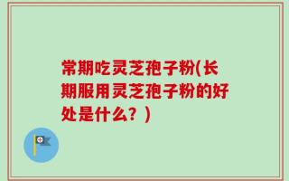 常期吃灵芝孢子粉(长期服用灵芝孢子粉的好处是什么？)