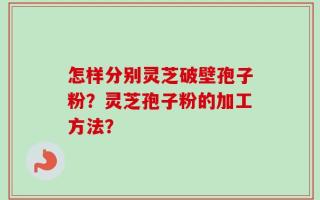 怎样分别灵芝破壁孢子粉？灵芝孢子粉的加工方法？