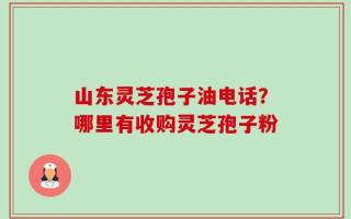 山东灵芝孢子油电话？哪里有收购灵芝孢子粉