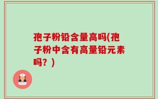 孢子粉铅含量高吗(孢子粉中含有高量铅元素吗？)